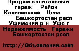  Продам капитальный гараж. › Район ­ Калининский › Цена ­ 200 000 - Башкортостан респ., Уфимский р-н, Уфа г. Недвижимость » Гаражи   . Башкортостан респ.